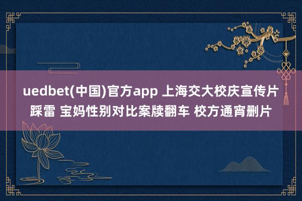 uedbet(中国)官方app 上海交大校庆宣传片踩雷 宝妈性别对比案牍翻车 校方通宵删片