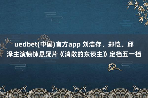 uedbet(中国)官方app 刘浩存、郑恺、邱泽主演惊悚悬疑片《消散的东谈主》定档五一档