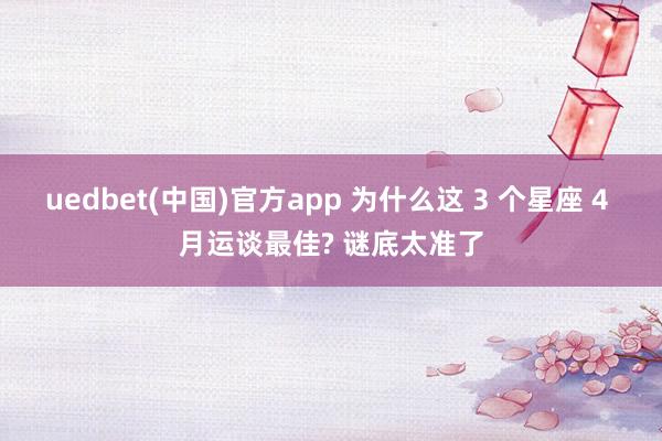 uedbet(中国)官方app 为什么这 3 个星座 4 月运谈最佳? 谜底太准了