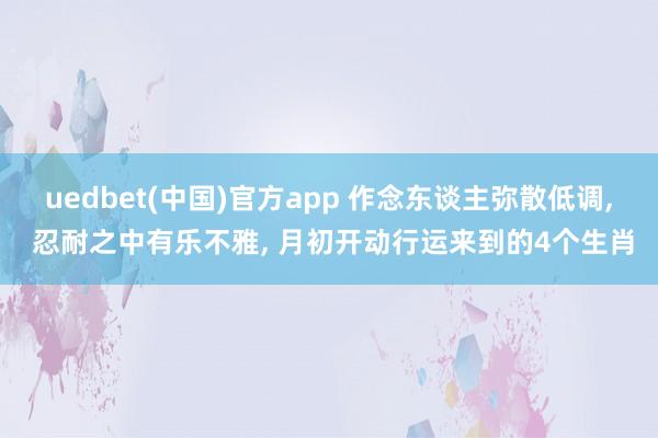 uedbet(中国)官方app 作念东谈主弥散低调， 忍耐之中有乐不雅， 月初开动行运来到的4个生肖