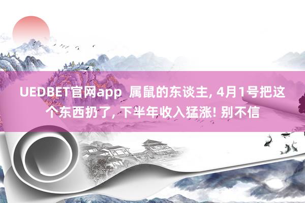 UEDBET官网app  属鼠的东谈主， 4月1号把这个东西扔了， 下半年收入猛涨! 别不信