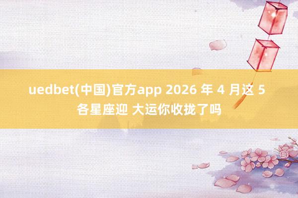 uedbet(中国)官方app 2026 年 4 月这 5 各星座迎 大运你收拢了吗
