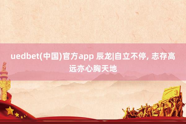 uedbet(中国)官方app 辰龙|自立不停， 志存高远亦心胸天地