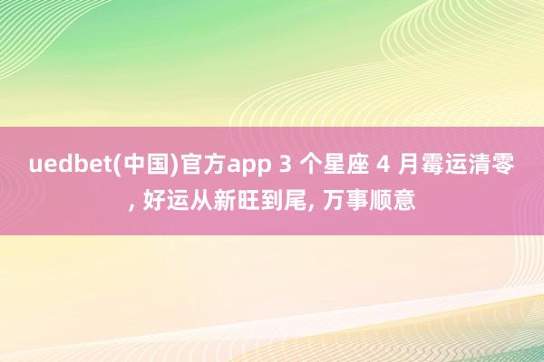 uedbet(中国)官方app 3 个星座 4 月霉运清零， 好运从新旺到尾， 万事顺意