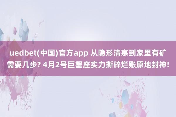 uedbet(中国)官方app 从隐形清寒到家里有矿需要几步? 4月2号巨蟹座实力撕碎烂账原地封神!