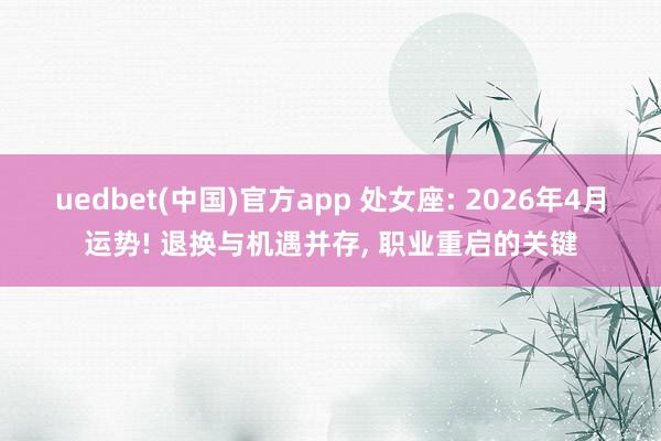 uedbet(中国)官方app 处女座: 2026年4月运势! 退换与机遇并存， 职业重启的关键
