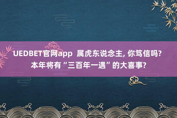 UEDBET官网app  属虎东说念主， 你笃信吗? 本年将有“三百年一遇”的大喜事?