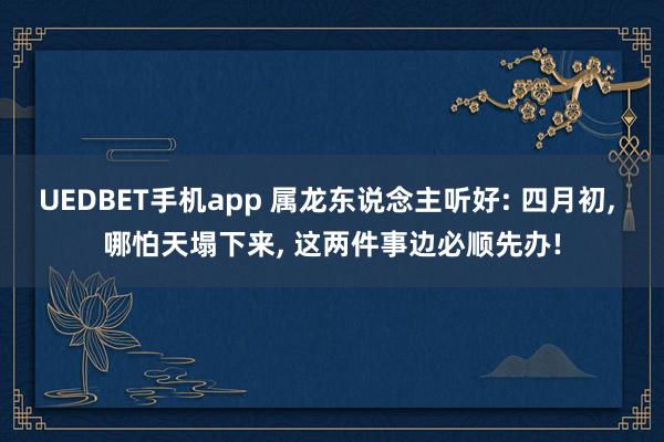 UEDBET手机app 属龙东说念主听好: 四月初， 哪怕天塌下来， 这两件事边必顺先办!