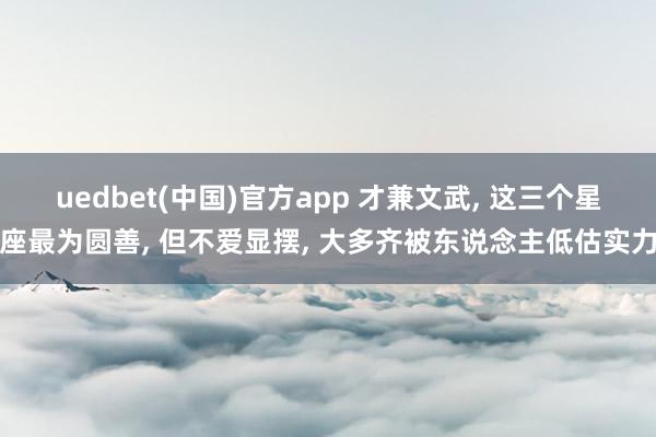 uedbet(中国)官方app 才兼文武， 这三个星座最为圆善， 但不爱显摆， 大多齐被东说念主低估实力