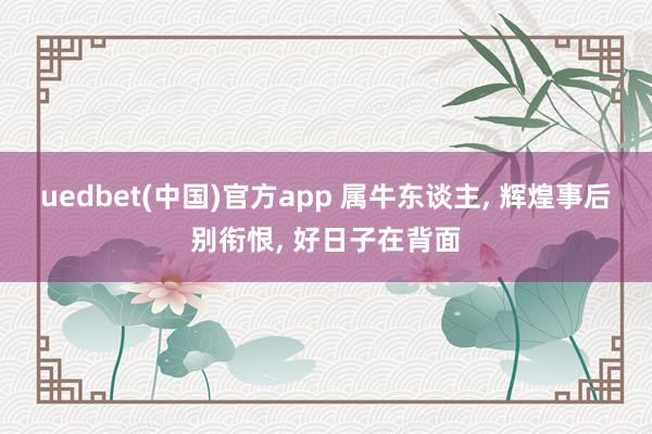 uedbet(中国)官方app 属牛东谈主， 辉煌事后别衔恨， 好日子在背面