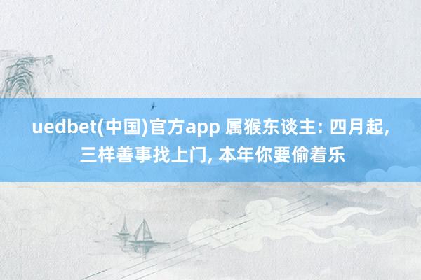 uedbet(中国)官方app 属猴东谈主: 四月起， 三样善事找上门， 本年你要偷着乐