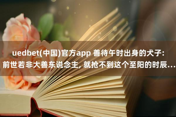 uedbet(中国)官方app 善待午时出身的犬子: 前世若非大善东说念主， 就抢不到这个至阳的时辰…