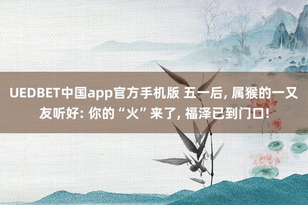 UEDBET中国app官方手机版 五一后， 属猴的一又友听好: 你的“火”来了， 福泽已到门口!