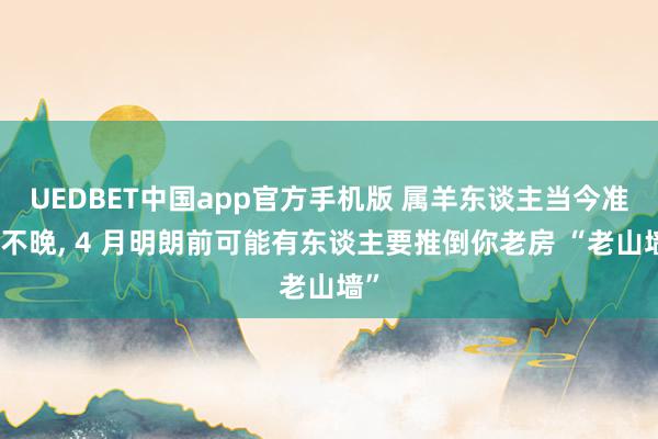 UEDBET中国app官方手机版 属羊东谈主当今准备不晚， 4 月明朗前可能有东谈主要推倒你老房 “老山墙”