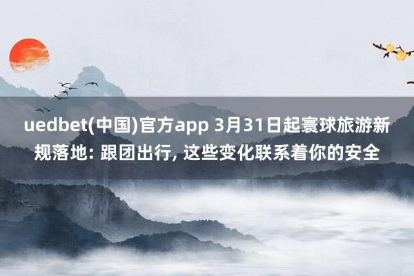 uedbet(中国)官方app 3月31日起寰球旅游新规落地: 跟团出行， 这些变化联系着你的安全