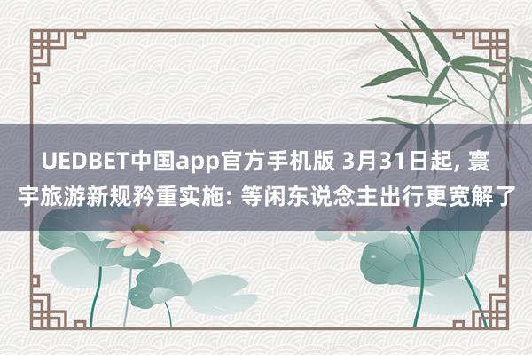 UEDBET中国app官方手机版 3月31日起， 寰宇旅游新规矜重实施: 等闲东说念主出行更宽解了