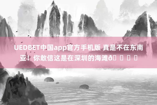 UEDBET中国app官方手机版 真是不在东南亚！你敢信这是在深圳的海滩🏖️