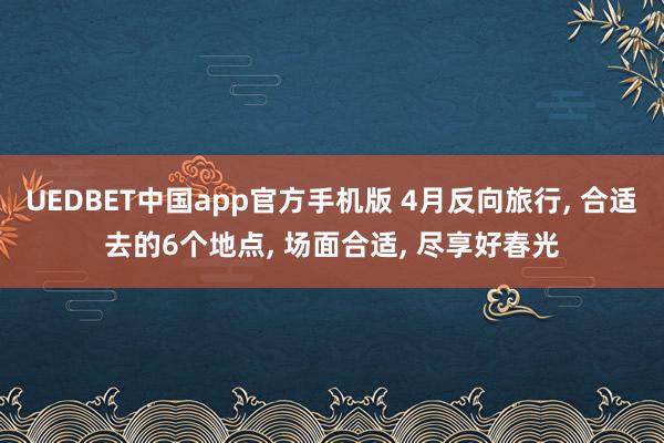 UEDBET中国app官方手机版 4月反向旅行， 合适去的6个地点， 场面合适， 尽享好春光