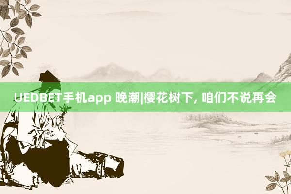 UEDBET手机app 晚潮|樱花树下， 咱们不说再会