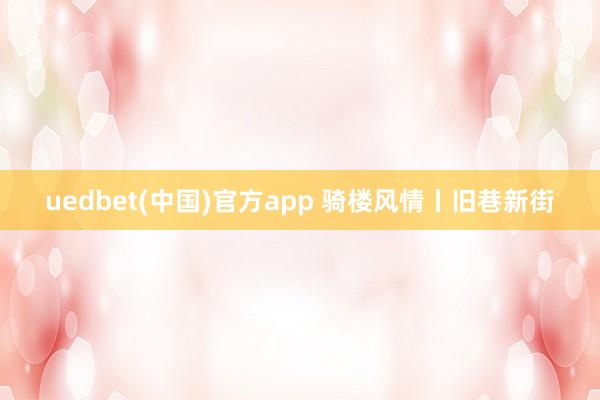 uedbet(中国)官方app 骑楼风情丨旧巷新街