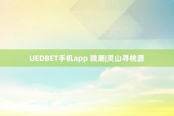 UEDBET手机app 晚潮|灵山寻桃源