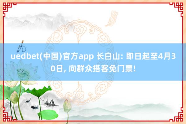 uedbet(中国)官方app 长白山: 即日起至4月30日， 向群众搭客免门票!