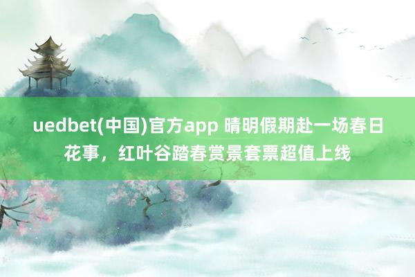 uedbet(中国)官方app 晴明假期赴一场春日花事，红叶谷踏春赏景套票超值上线