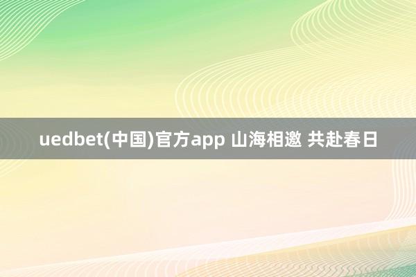 uedbet(中国)官方app 山海相邀 共赴春日