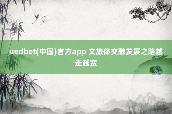 uedbet(中国)官方app 文旅体交融发展之路越走越宽