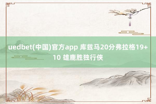 uedbet(中国)官方app 库兹马20分弗拉格19+10 雄鹿胜独行侠