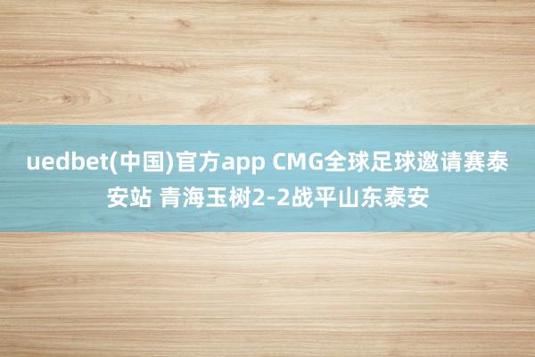 uedbet(中国)官方app CMG全球足球邀请赛泰安站 青海玉树2-2战平山东泰安