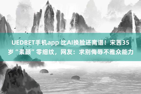 UEDBET手机app 比AI换脸还离谱！宋茜35岁“素颜”零细纹，网友：求别侮辱不雅众能力