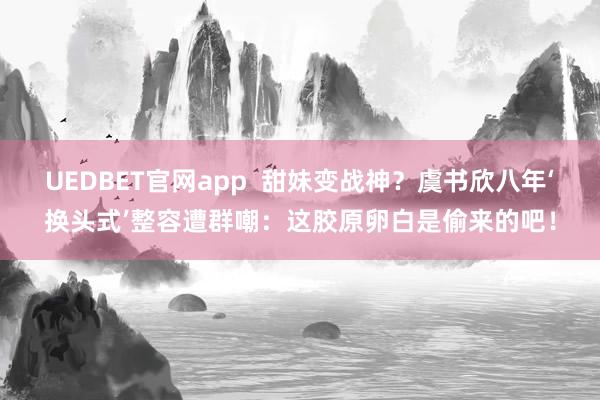 UEDBET官网app  甜妹变战神？虞书欣八年‘换头式’整容遭群嘲：这胶原卵白是偷来的吧！