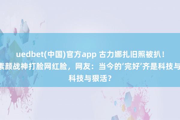 uedbet(中国)官方app 古力娜扎旧照被扒！18岁素颜战神打脸网红脸，网友：当今的‘完好’齐是科技与狠活？