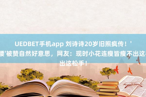 UEDBET手机app 刘诗诗20岁旧照疯传！'纸片腰'被赞自然好意思，网友：现时小花连瘦皆瘦不出这松手！