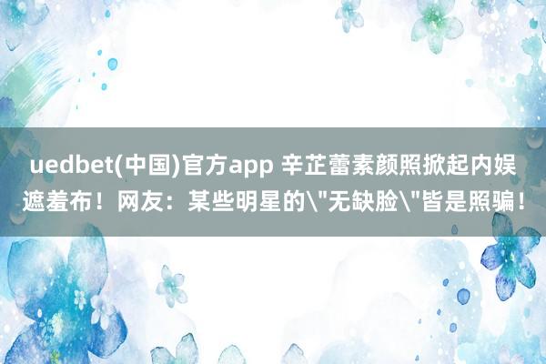 uedbet(中国)官方app 辛芷蕾素颜照掀起内娱遮羞布！网友：某些明星的