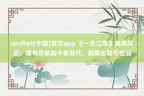 uedbet(中国)官方app 《一念江南》换角风云：虞书欣被赵今麦取代，剧集出路引包涵
