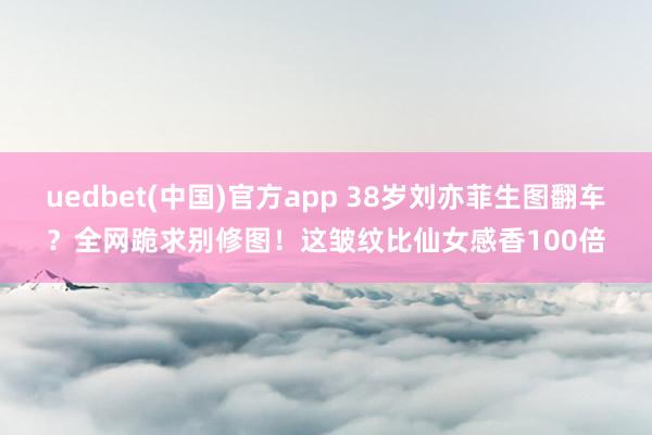 uedbet(中国)官方app 38岁刘亦菲生图翻车？全网跪求别修图！这皱纹比仙女感香100倍