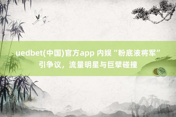 uedbet(中国)官方app 内娱“粉底液将军”引争议，流量明星与巨擘碰撞