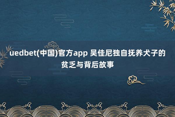 uedbet(中国)官方app 吴佳尼独自抚养犬子的贫乏与背后故事
