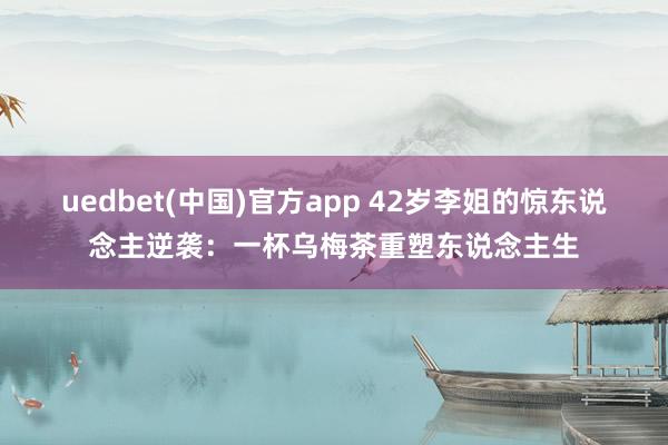 uedbet(中国)官方app 42岁李姐的惊东说念主逆袭：一杯乌梅茶重塑东说念主生
