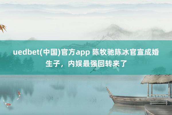 uedbet(中国)官方app 陈牧驰陈冰官宣成婚生子，内娱最强回转来了