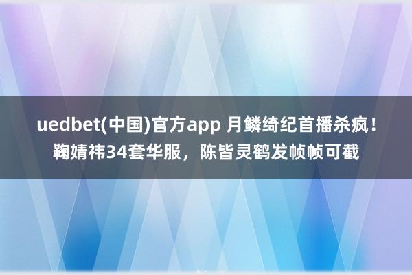 uedbet(中国)官方app 月鳞绮纪首播杀疯！鞠婧祎34套华服，陈皆灵鹤发帧帧可截