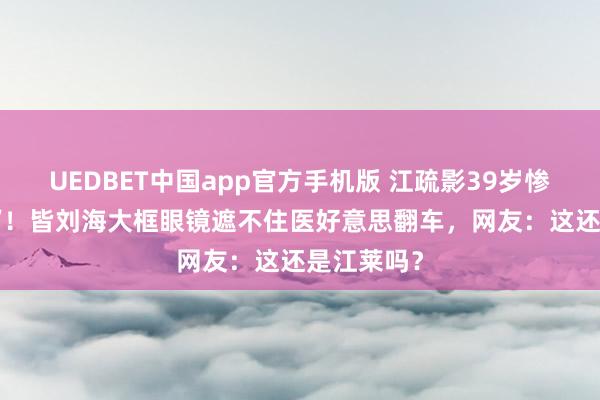 UEDBET中国app官方手机版 江疏影39岁惨变‘硅胶脸’！皆刘海大框眼镜遮不住医好意思翻车，网友：这还是江莱吗？