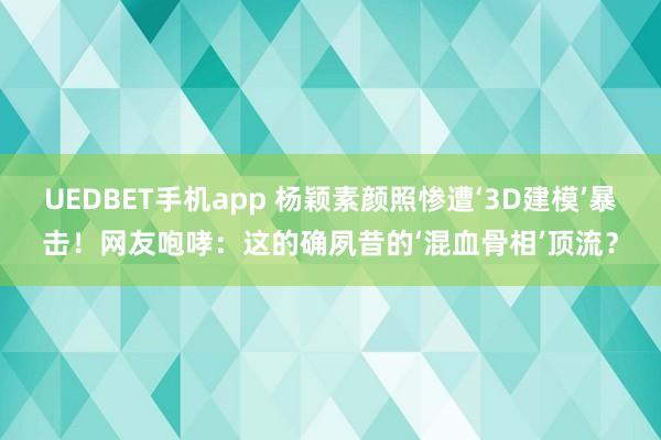 UEDBET手机app 杨颖素颜照惨遭‘3D建模’暴击！网友咆哮：这的确夙昔的‘混血骨相’顶流？