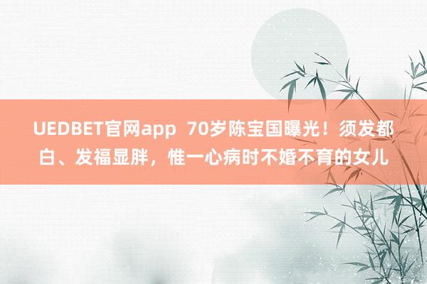 UEDBET官网app  70岁陈宝国曝光！须发都白、发福显胖，惟一心病时不婚不育的女儿