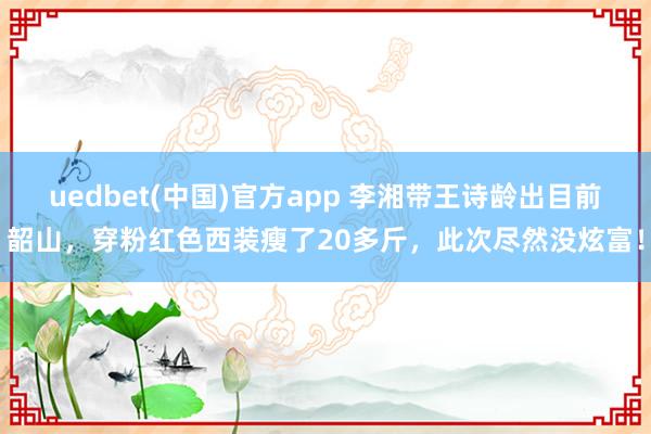 uedbet(中国)官方app 李湘带王诗龄出目前韶山，穿粉红色西装瘦了20多斤，此次尽然没炫富！