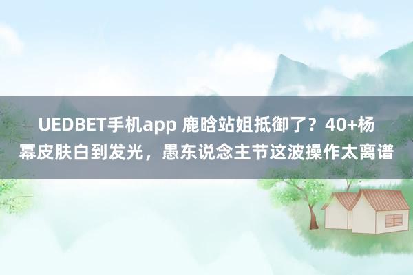 UEDBET手机app 鹿晗站姐抵御了？40+杨幂皮肤白到发光，愚东说念主节这波操作太离谱