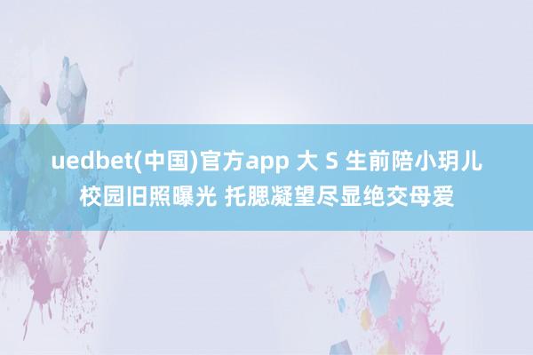 uedbet(中国)官方app 大 S 生前陪小玥儿校园旧照曝光 托腮凝望尽显绝交母爱