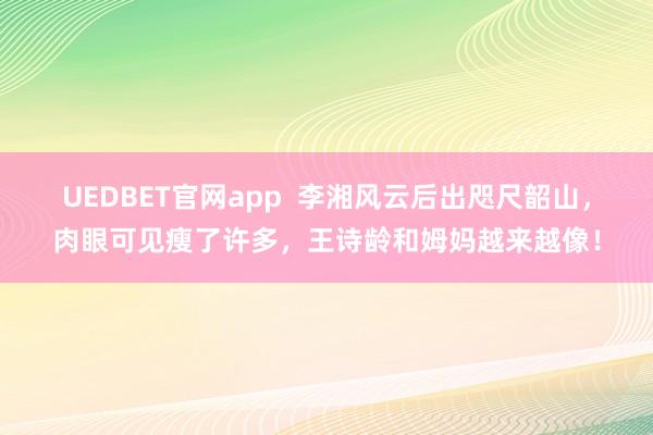 UEDBET官网app  李湘风云后出咫尺韶山，肉眼可见瘦了许多，王诗龄和姆妈越来越像！
